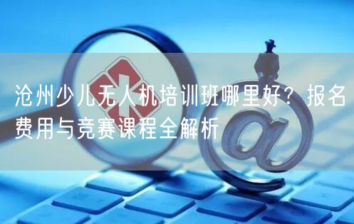 沧州少儿无人机培训班哪里好?报名费用与竞赛课程全解析