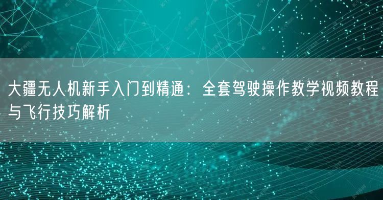 大疆无人机新手入门到精通：全套驾驶操作教学视频教程与飞行技巧解析