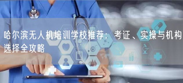 哈尔滨无人机培训学校推荐：考证、实操与机构选择全攻略