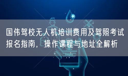 国伟驾校无人机培训费用及驾照考试报名指南,操作课程与地址全解析 国伟驾校无人机培训费用及驾照考试报名指南,操作课程与地址全解析