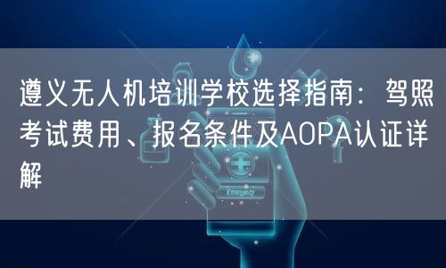 遵义无人机培训学校选择指南:驾照考试费用、报名条件及AOPA认证详解 遵义无人机培训学校选择指南:驾照考试费用、报名条件及AOPA认证详解