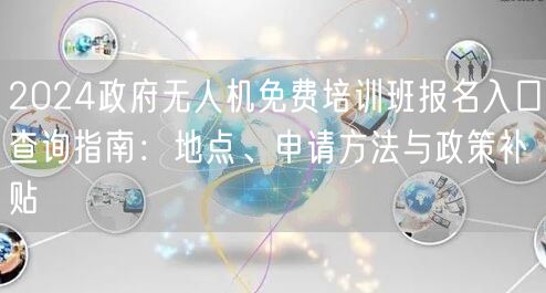 2024政府无人机免费培训班报名入口查询指南：地点、申请方法与政策补贴