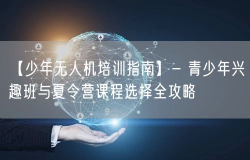 【少年无人机培训指南】- 青少年兴趣班与夏令营课程选择全攻略 【少年无人机培训指南】- 青少年兴趣班与夏令营课程选择全攻略