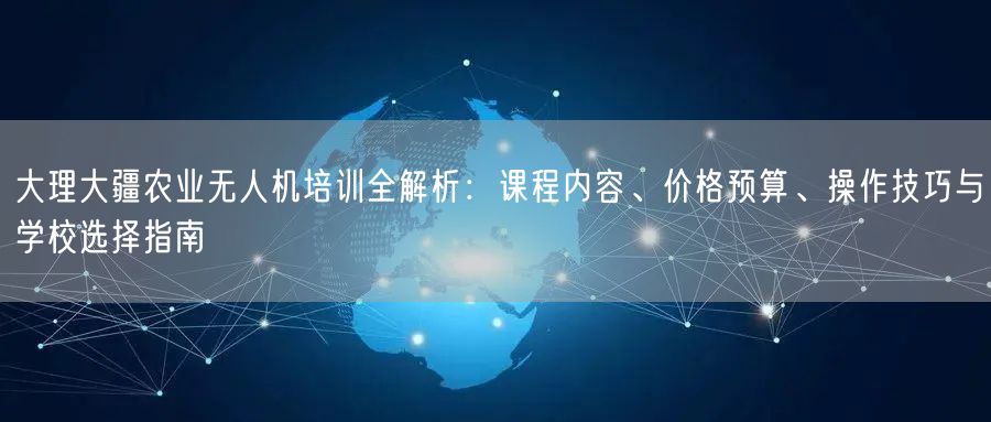 大理大疆农业无人机培训全解析：课程内容、价格预算、操作技巧与学校选择指南