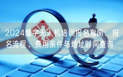2024耀宇无人机培训报名指南:报名流程、费用条件与地址时间查询 2024耀宇无人机培训报名指南:报名流程、费用条件与地址时间查询