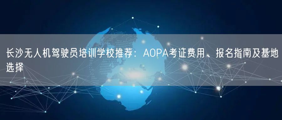 长沙无人机驾驶员培训学校推荐:AOPA考证费用、报名指南及基地选择