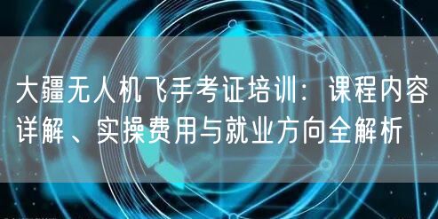 大疆无人机飞手考证培训：课程内容详解、实操费用与就业方向全解析