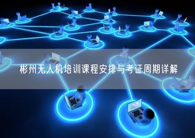 彬州无人机培训课程安排与考证周期详解 彬州无人机培训课程安排与考证周期详解