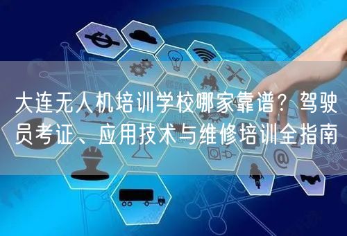 大连无人机培训学校哪家靠谱？驾驶员考证、应用技术与维修培训全指南