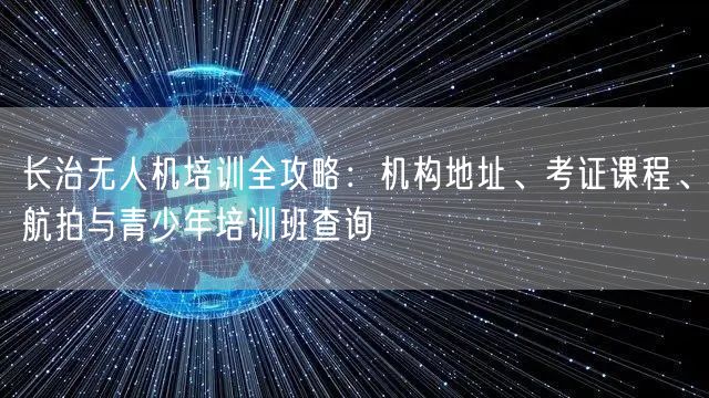 长治无人机培训全攻略：机构地址、考证课程、航拍与青少年培训班查询