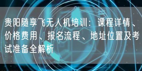 贵阳随享飞无人机培训:课程详情、价格费用、报名流程、地址位置及考试准备全解析