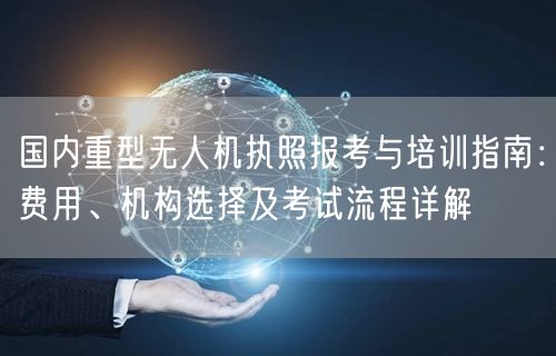 国内重型无人机执照报考与培训指南:费用、机构选择及考试流程详解