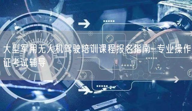 大型军用无人机驾驶培训课程报名指南-专业操作证考试辅导 大型军用无人机驾驶培训课程报名指南-专业操作证考试辅导