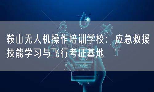 鞍山无人机操作培训学校:应急救援技能学习与飞行考证基地