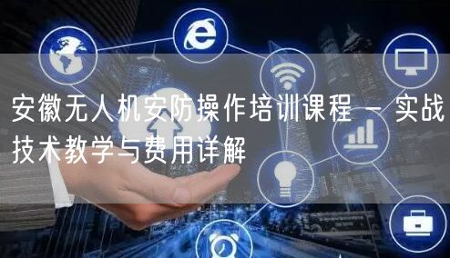 安徽无人机安防操作培训课程 - 实战技术教学与费用详解