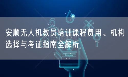 安顺无人机教员培训课程费用、机构选择与考证指南全解析 安顺无人机教员培训课程费用、机构选择与考证指南全解析