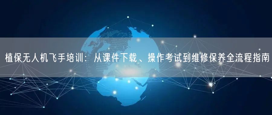 植保无人机飞手培训:从课件下载、操作考试到维修保养全流程指南