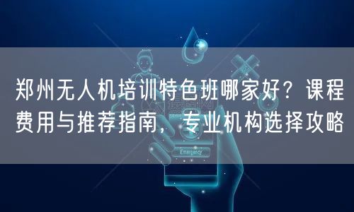 郑州无人机培训特色班哪家好?课程费用与推荐指南,专业机构选择攻略