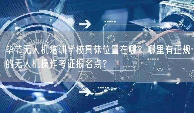 毕节无人机培训学校具体位置在哪?哪里有正规的无人机操作考证报名点? 毕节无人机培训学校具体位置在哪?哪里有正规的无人机操作考证报名点?