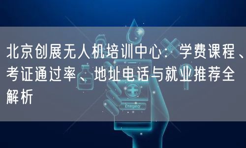 北京创展无人机培训中心:学费课程、考证通过率、地址电话与就业推荐全解析 北京创展无人机培训中心:学费课程、考证通过率、地址电话与就业推荐全解析