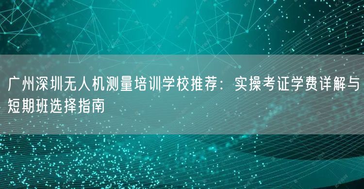 广州深圳无人机测量培训学校推荐:实操考证学费详解与短期班选择指南 广州深圳无人机测量培训学校推荐:实操考证学费详解与短期班选择指南