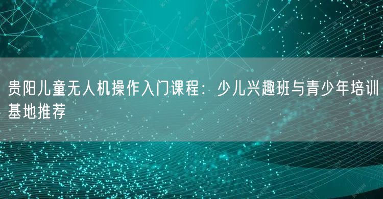贵阳儿童无人机操作入门课程:少儿兴趣班与青少年培训基地推荐 贵阳儿童无人机操作入门课程:少儿兴趣班与青少年培训基地推荐