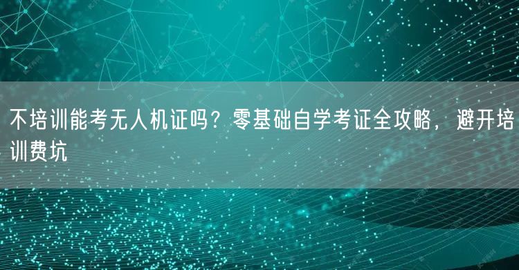 不培训能考无人机证吗?零基础自学考证全攻略,避开培训费坑