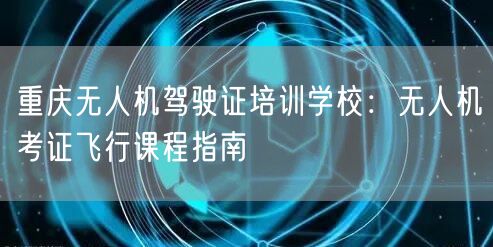 重庆无人机驾驶证培训学校:无人机考证飞行课程指南