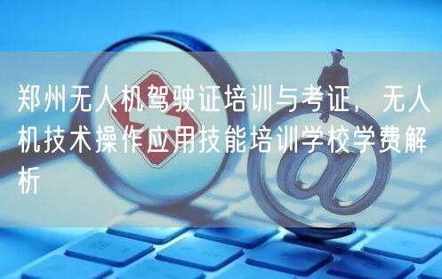 郑州无人机驾驶证培训与考证,无人机技术操作应用技能培训学校学费解析