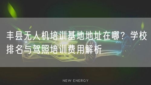 丰县无人机培训基地地址在哪?学校排名与驾照培训费用解析