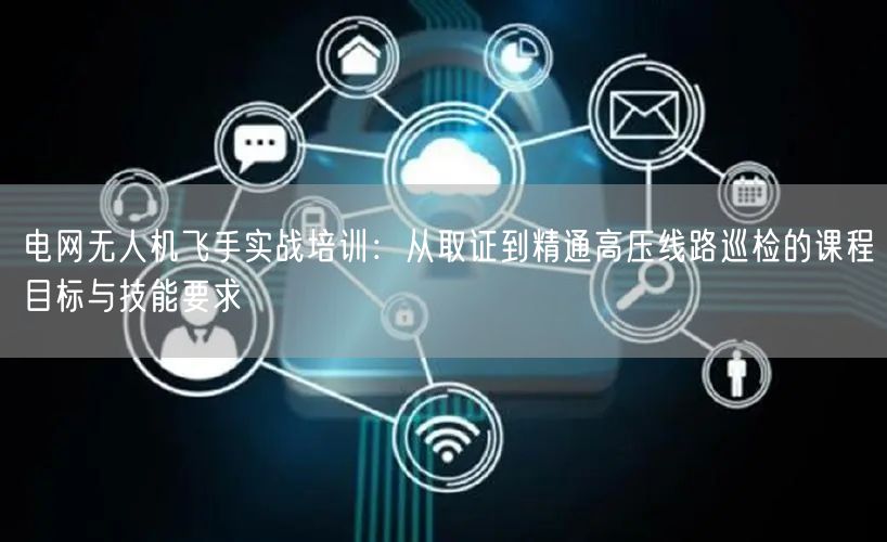 电网无人机飞手实战培训：从取证到精通高压线路巡检的课程目标与技能要求