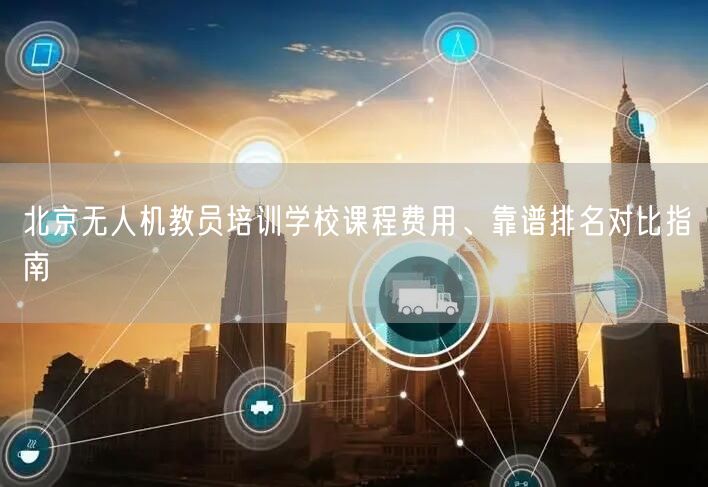 北京无人机教员培训学校课程费用、靠谱排名对比指南 北京无人机教员培训学校课程费用、靠谱排名对比指南