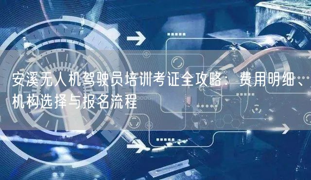 安溪无人机驾驶员培训考证全攻略：费用明细、机构选择与报名流程