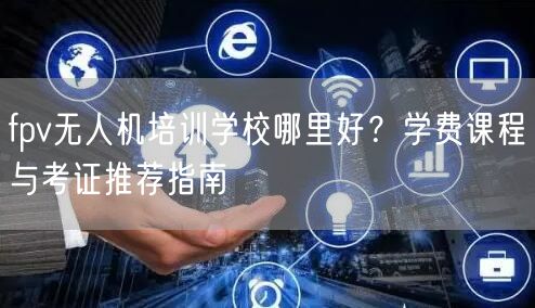 fpv无人机培训学校哪里好?学费课程与考证推荐指南