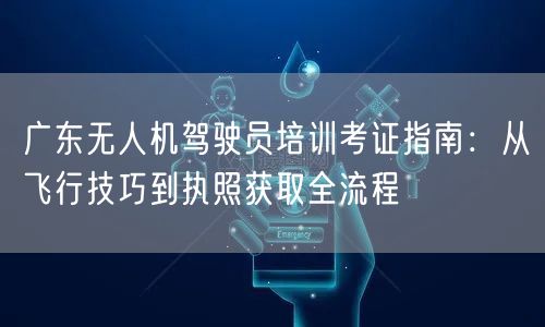 广东无人机驾驶员培训考证指南:从飞行技巧到执照获取全流程