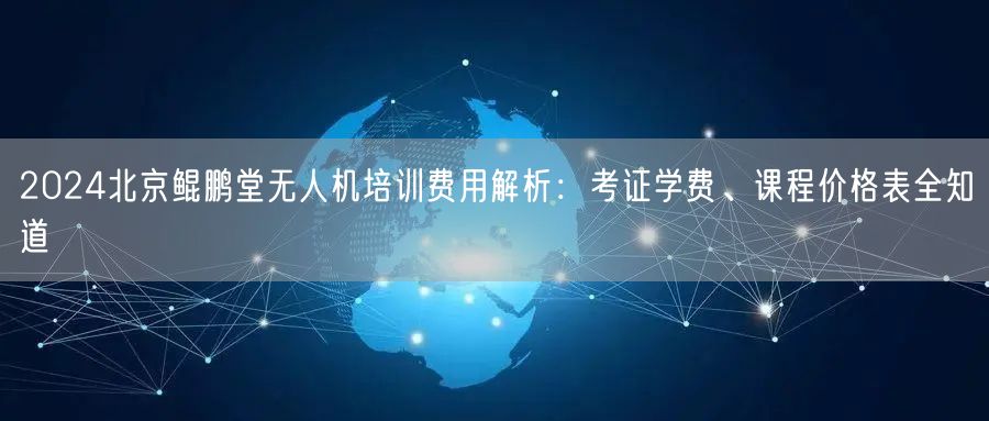2024北京鲲鹏堂无人机培训费用解析:考证学费、课程价格表全知道