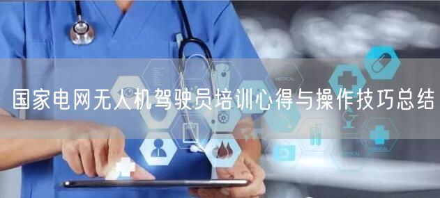 国家电网无人机驾驶员培训心得与操作技巧总结 国家电网无人机驾驶员培训心得与操作技巧总结