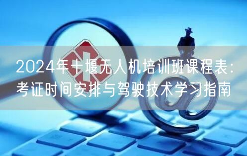 2024年十堰无人机培训班课程表:考证时间安排与驾驶技术学习指南