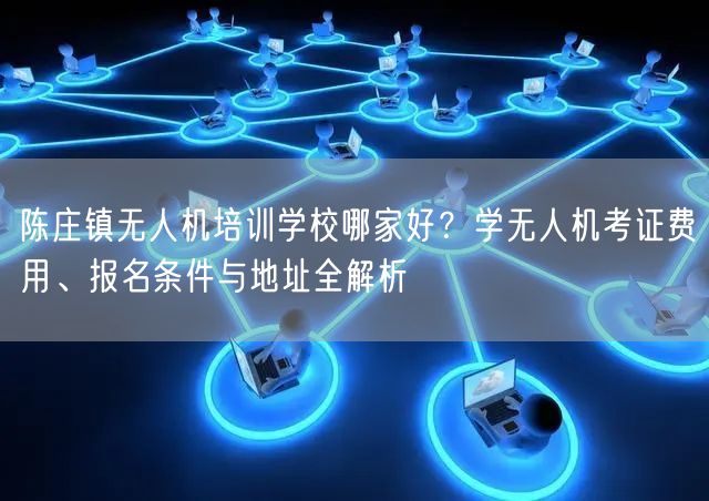 陈庄镇无人机培训学校哪家好?学无人机考证费用、报名条件与地址全解析