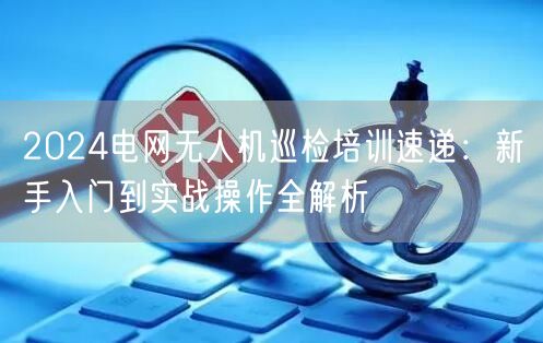 2024电网无人机巡检培训速递:新手入门到实战操作全解析 2024电网无人机巡检培训速递:新手入门到实战操作全解析