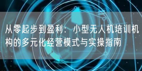从零起步到盈利:小型无人机培训机构的多元化经营模式与实操指南 从零起步到盈利:小型无人机培训机构的多元化经营模式与实操指南