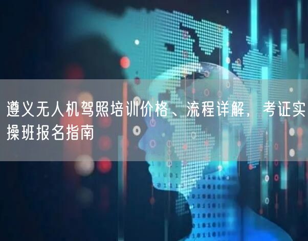 遵义无人机驾照培训价格、流程详解,考证实操班报名指南