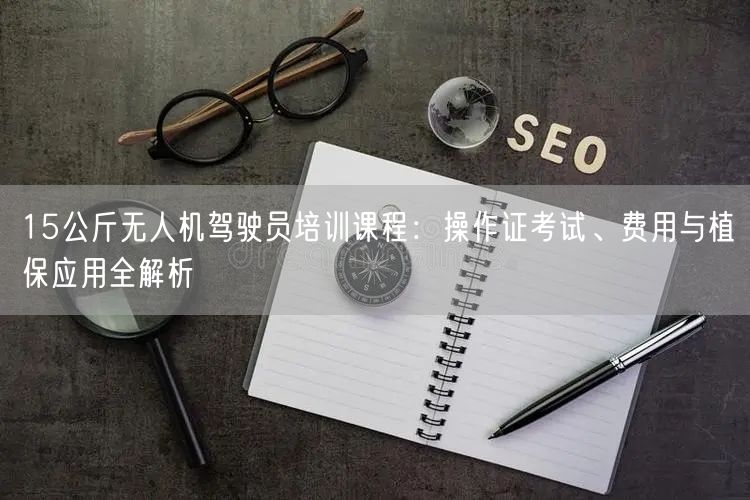 15公斤无人机驾驶员培训课程:操作证考试、费用与植保应用全解析