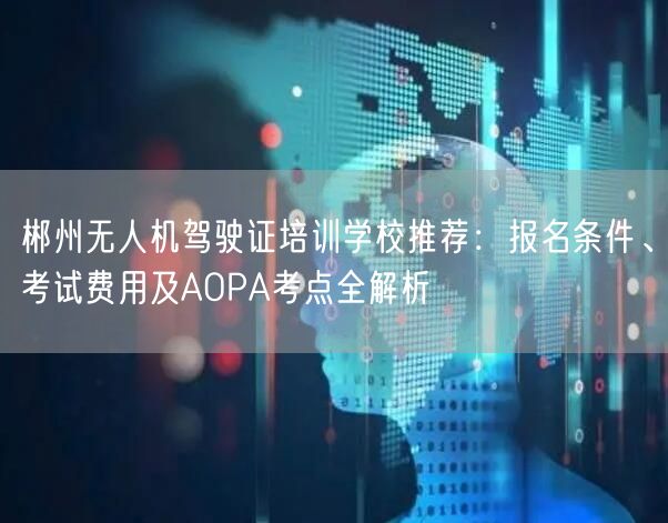 郴州无人机驾驶证培训学校推荐:报名条件、考试费用及AOPA考点全解析