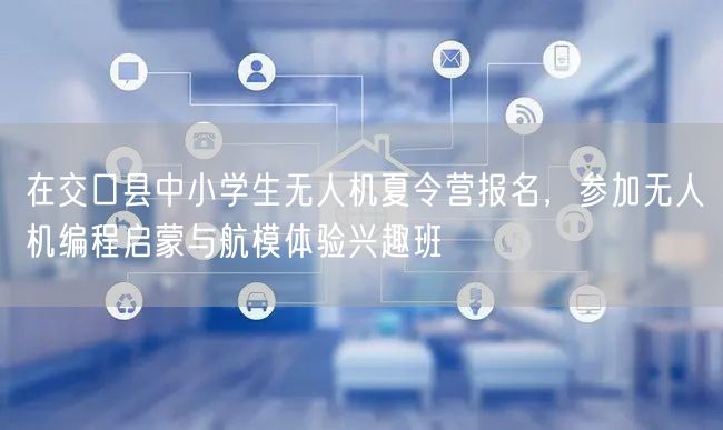 在交口县中小学生无人机夏令营报名,参加无人机编程启蒙与航模体验兴趣班