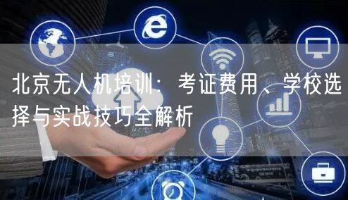 北京无人机培训:考证费用、学校选择与实战技巧全解析