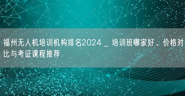 福州无人机培训机构排名2024 _ 培训班哪家好、价格对比与考证课程推荐 福州无人机培训机构排名2024 _ 培训班哪家好、价格对比与考证课程推荐