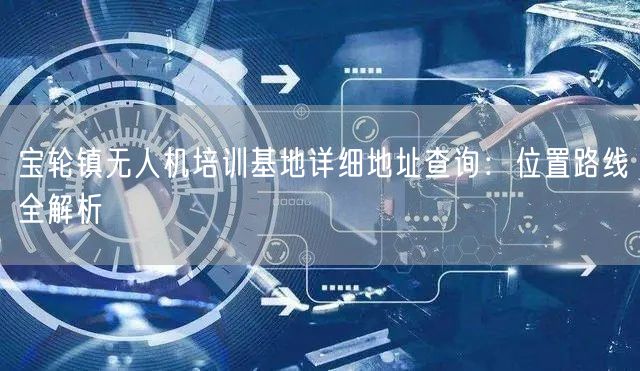 宝轮镇无人机培训基地详细地址查询:位置路线全解析