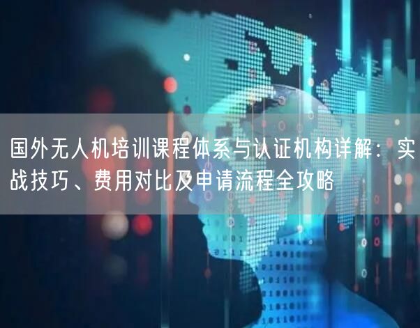 国外无人机培训课程体系与认证机构详解:实战技巧、费用对比及申请流程全攻略