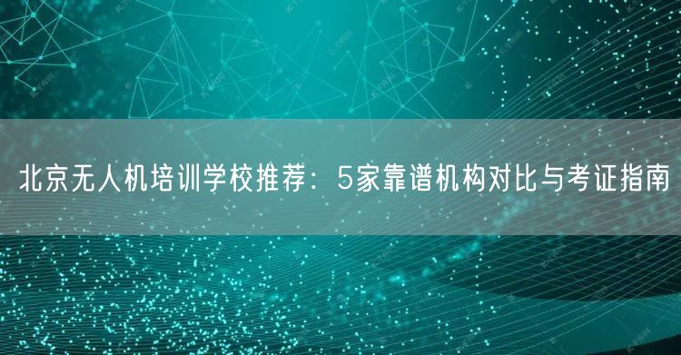 北京无人机培训学校推荐：5家靠谱机构对比与考证指南